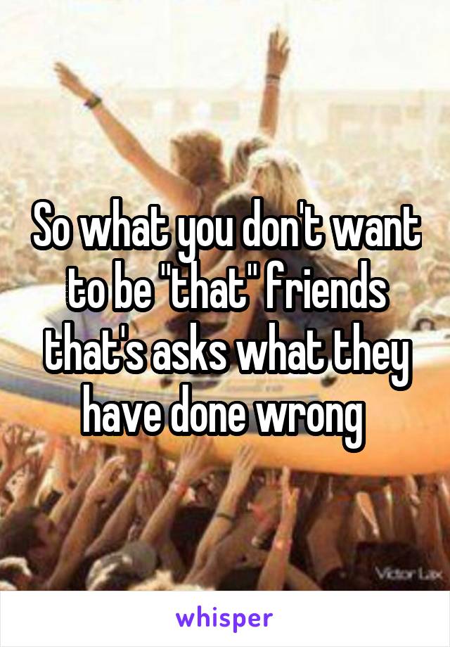 So what you don't want to be "that" friends that's asks what they have done wrong 