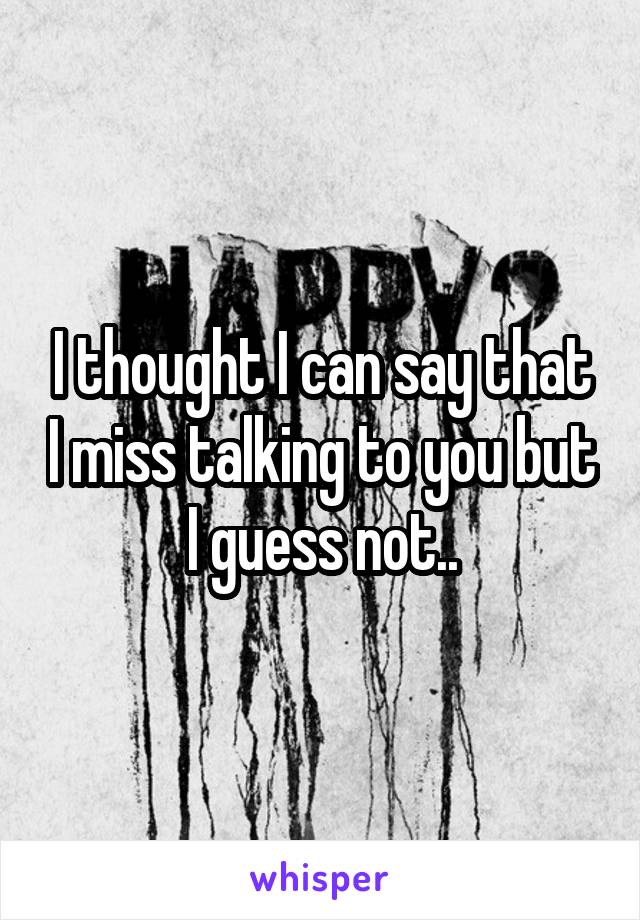 I thought I can say that I miss talking to you but I guess not..
