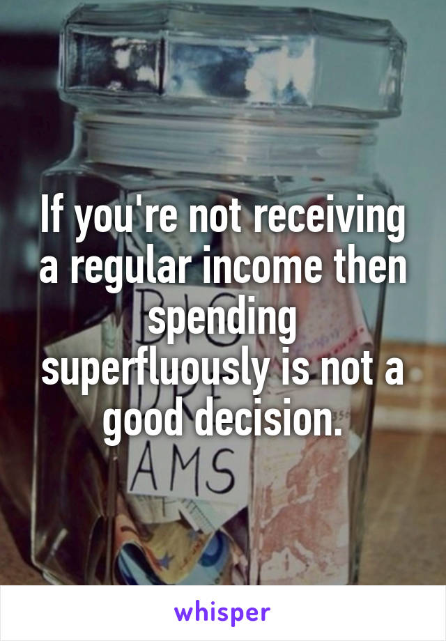 If you're not receiving a regular income then spending superfluously is not a good decision.