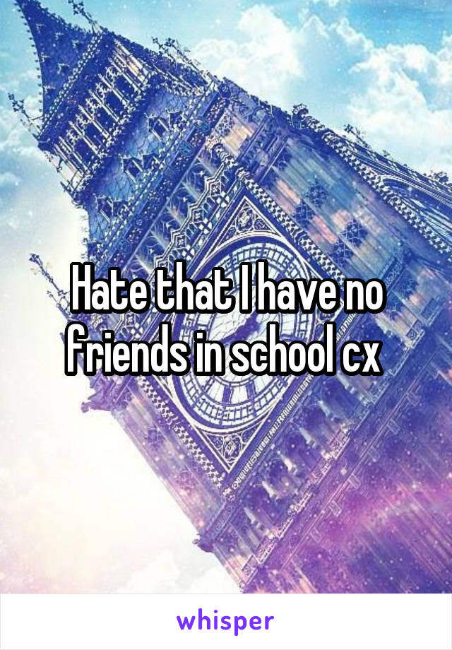 Hate that I have no friends in school cx 