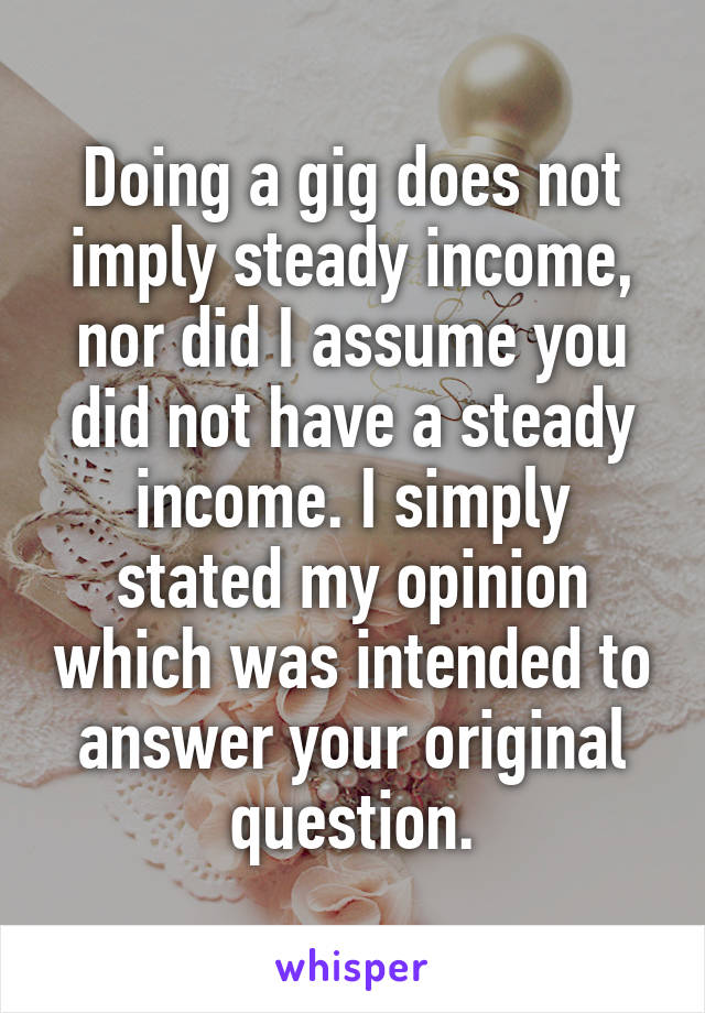 Doing a gig does not imply steady income, nor did I assume you did not have a steady income. I simply stated my opinion which was intended to answer your original question.