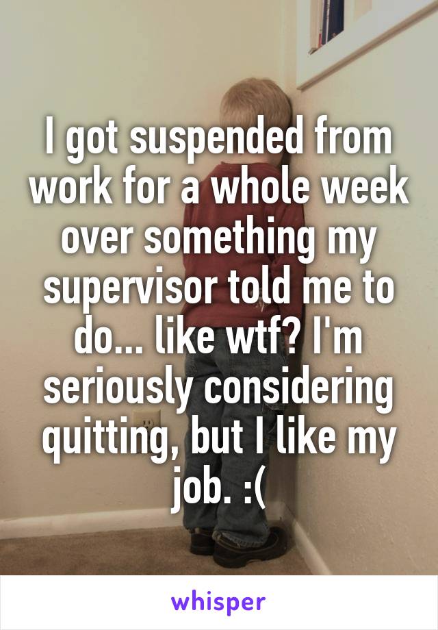 I got suspended from work for a whole week over something my supervisor told me to do... like wtf? I'm seriously considering quitting, but I like my job. :(