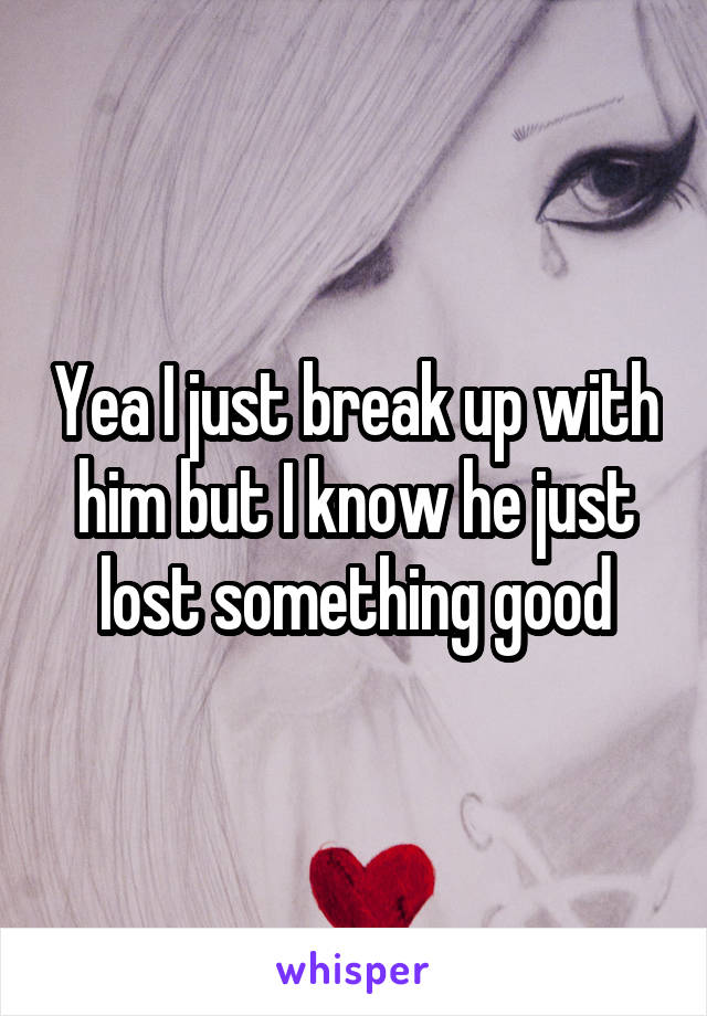 Yea I just break up with him but I know he just lost something good
