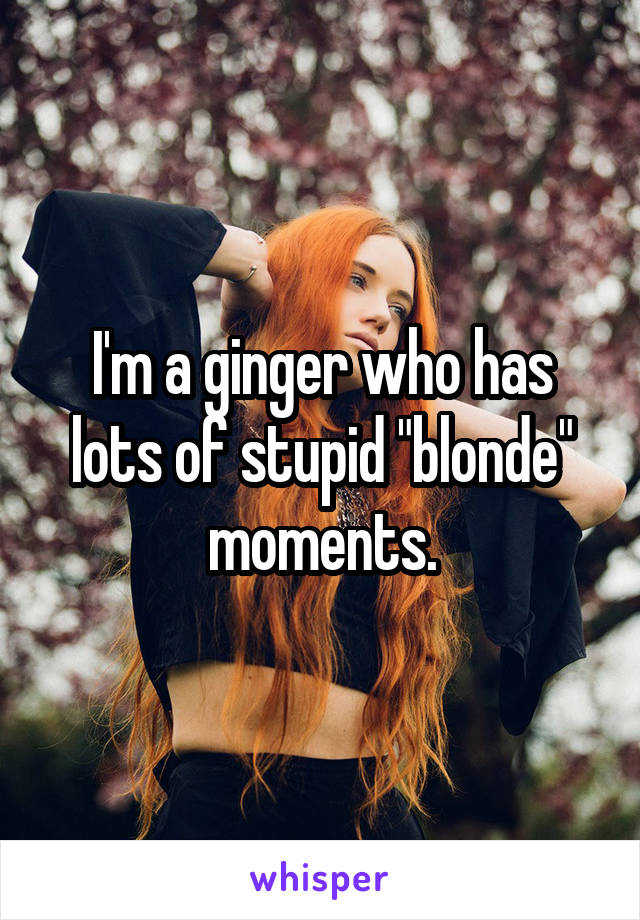 I'm a ginger who has lots of stupid "blonde" moments.