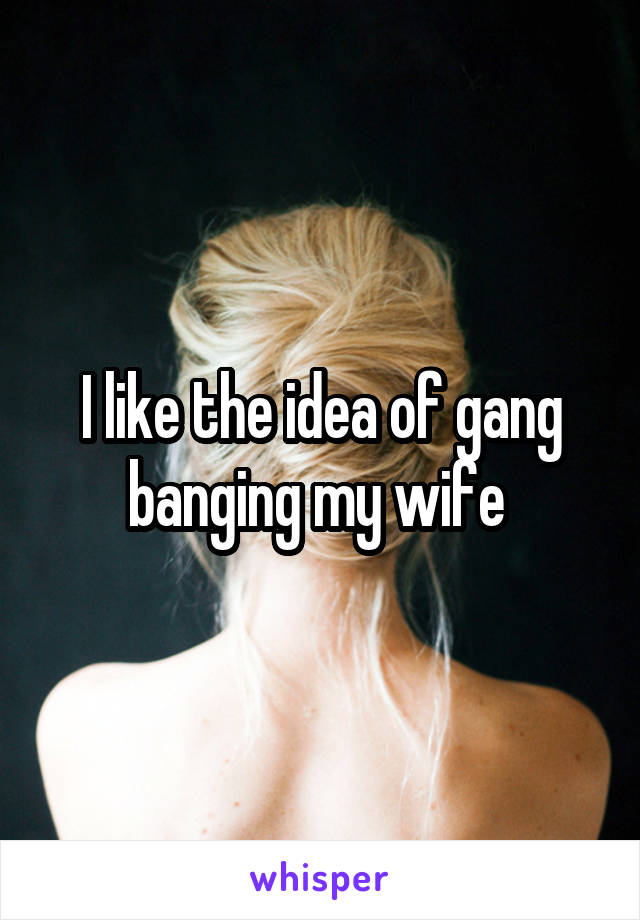 I like the idea of gang banging my wife 