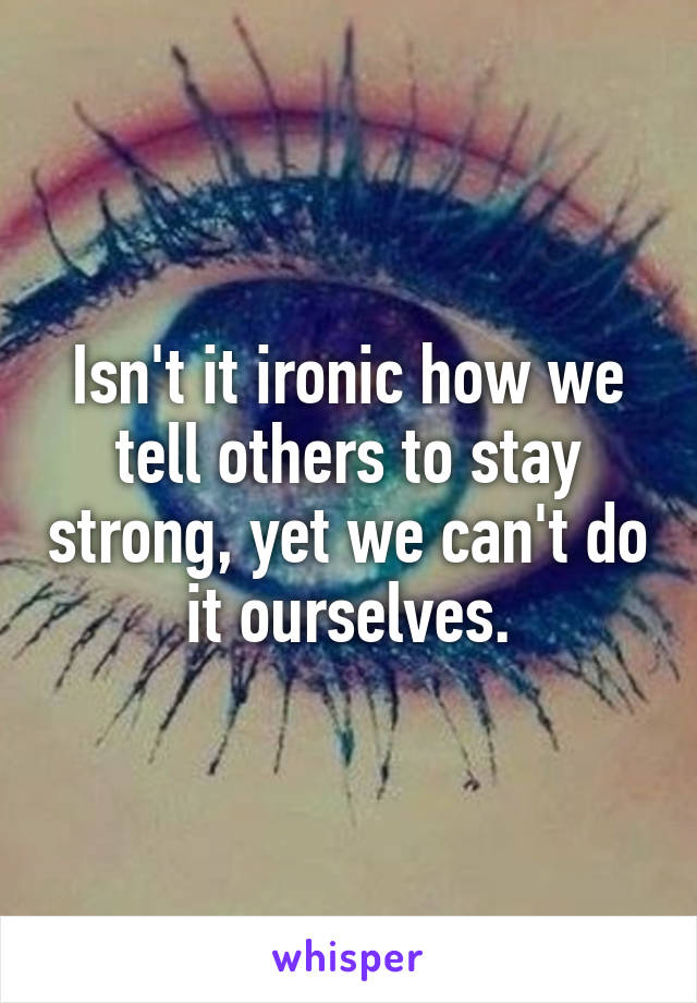 Isn't it ironic how we tell others to stay strong, yet we can't do it ourselves.