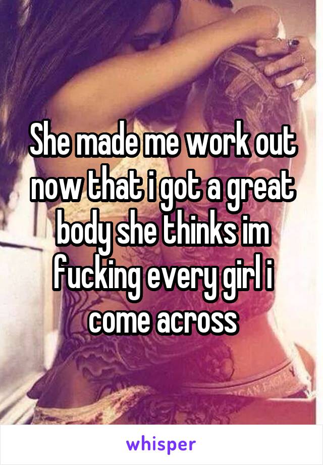 She made me work out now that i got a great body she thinks im fucking every girl i come across