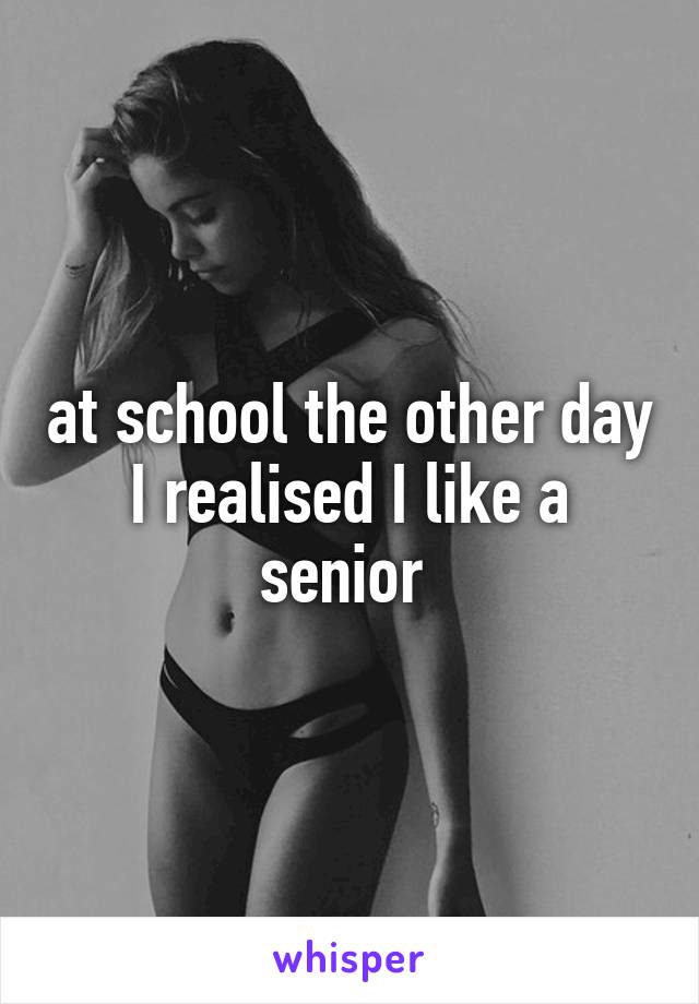 at school the other day I realised I like a senior 