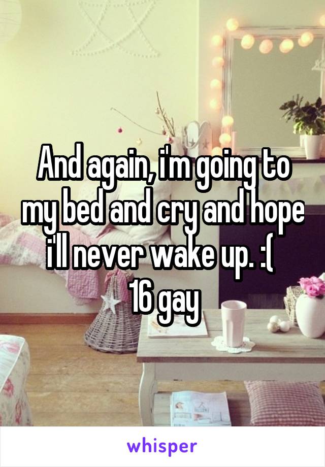And again, i'm going to my bed and cry and hope i'll never wake up. :( 
16 gay