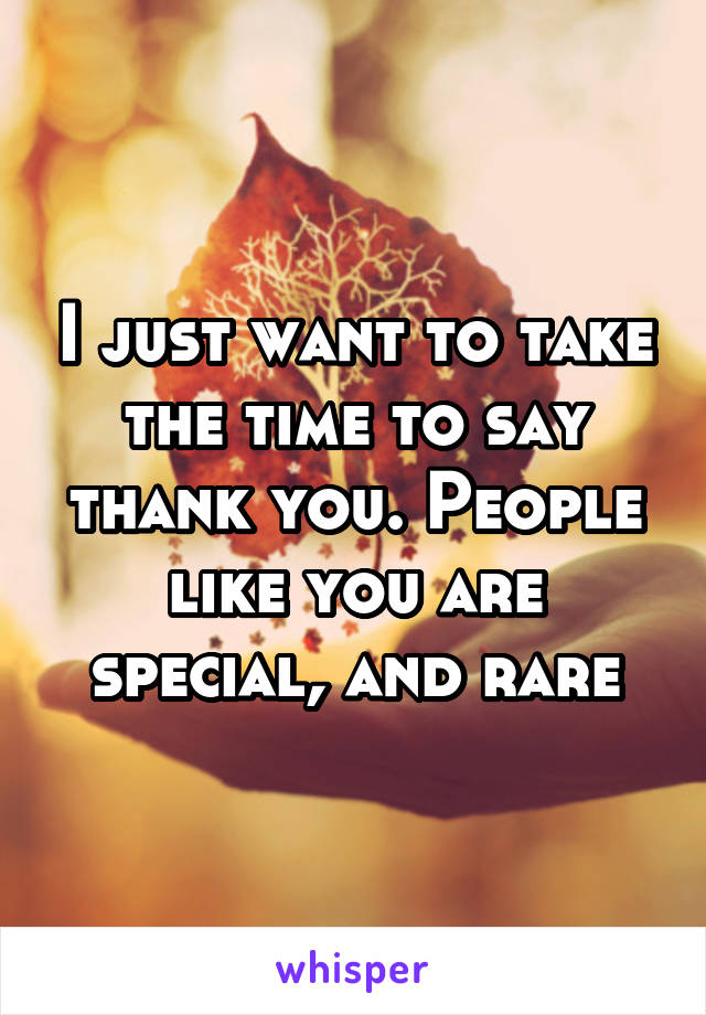 I just want to take the time to say thank you. People like you are special, and rare