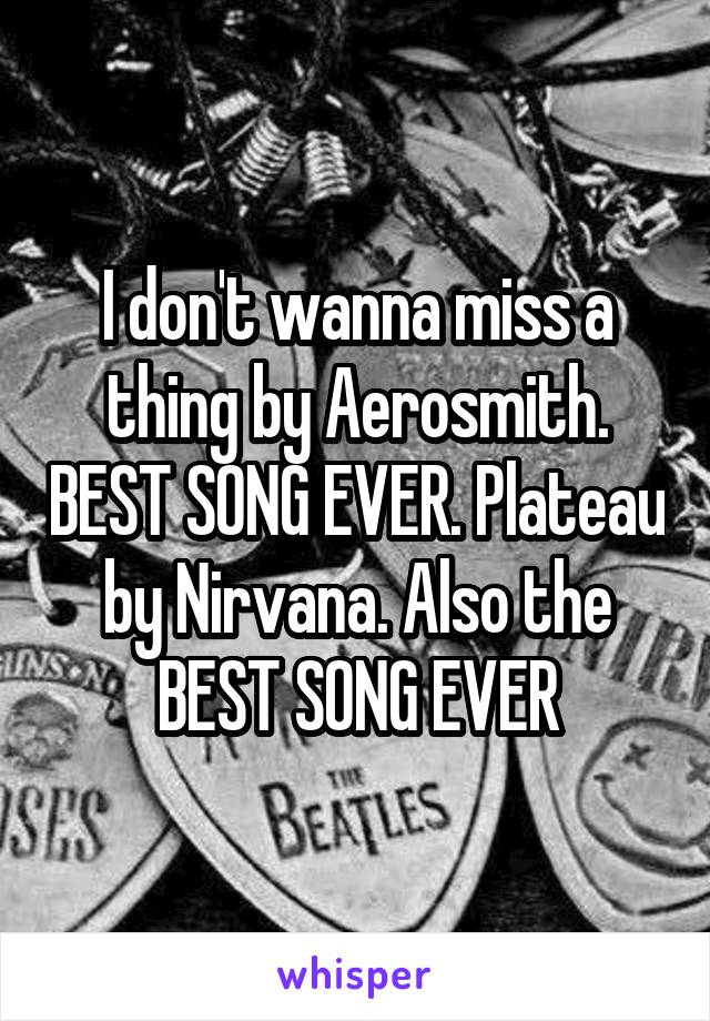 I don't wanna miss a thing by Aerosmith. BEST SONG EVER. Plateau by Nirvana. Also the BEST SONG EVER