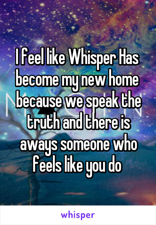 I feel like Whisper Has 
become my new home 
because we speak the truth and there is aways someone who feels like you do 