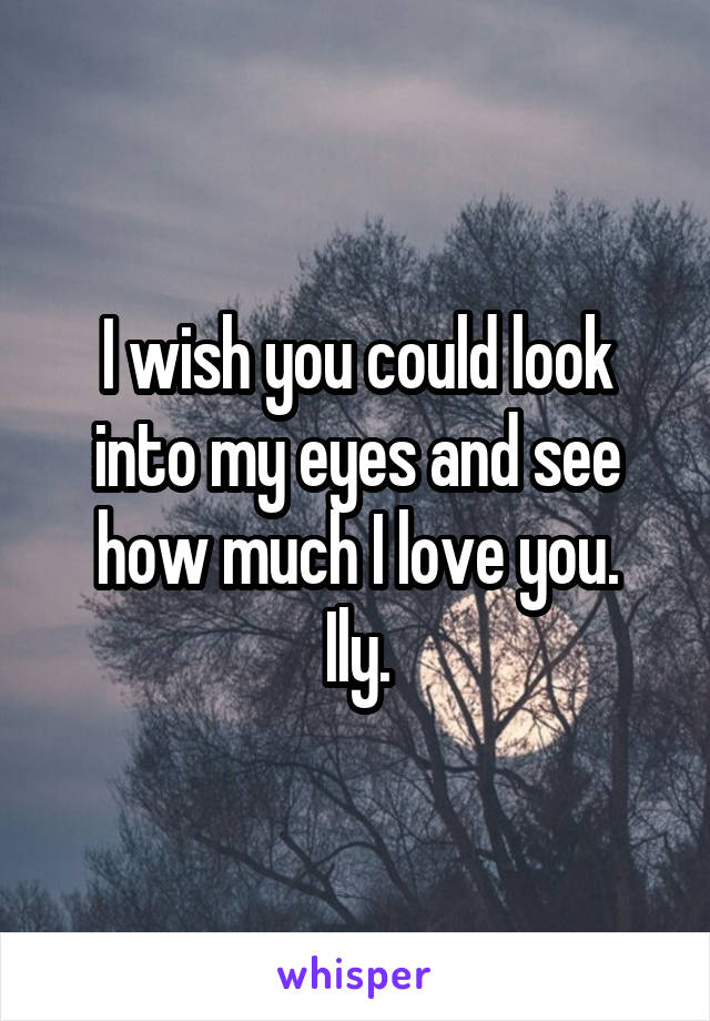 I wish you could look into my eyes and see how much I love you.
Ily.