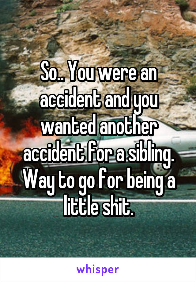 So.. You were an accident and you wanted another accident for a sibling. Way to go for being a little shit.