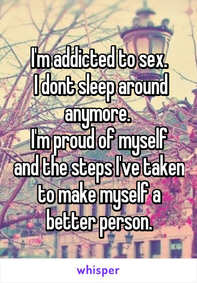 I'm addicted to sex.
 I dont sleep around anymore. 
I'm proud of myself and the steps I've taken to make myself a better person.