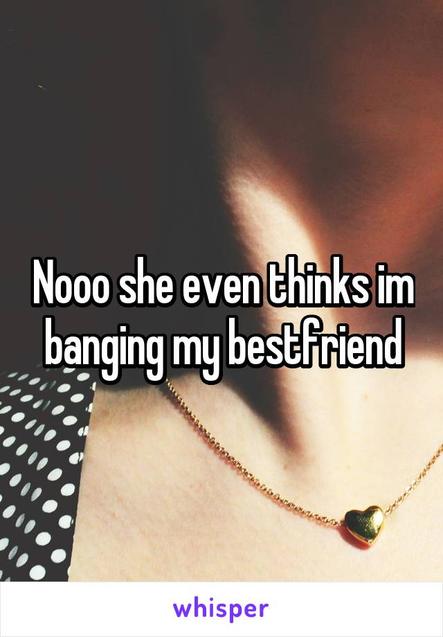 Nooo she even thinks im banging my bestfriend