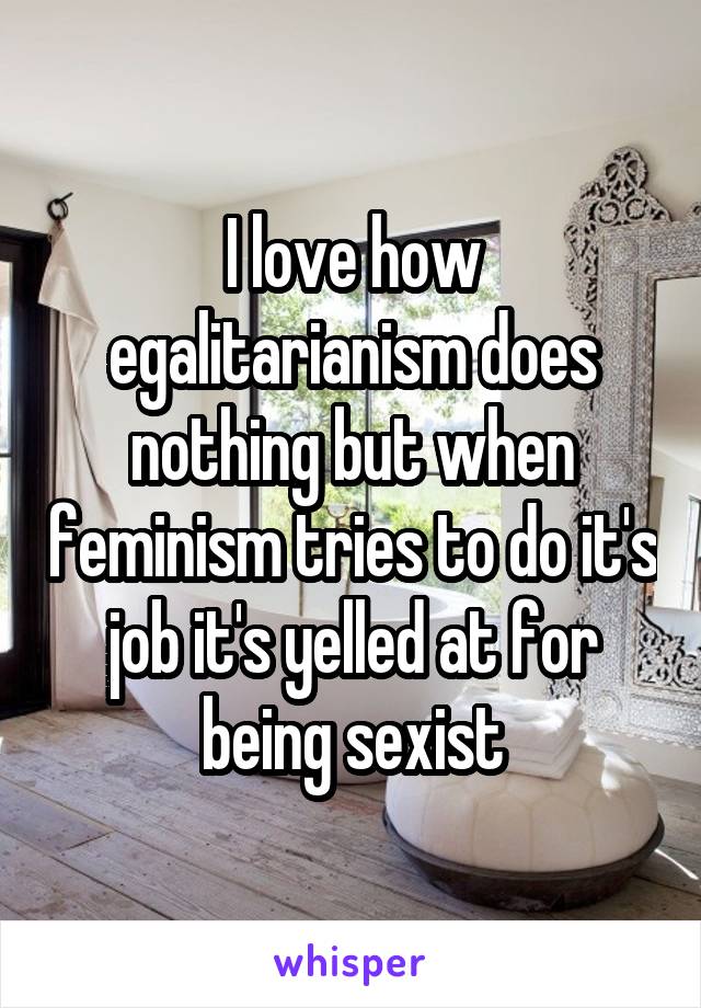 I love how egalitarianism does nothing but when feminism tries to do it's job it's yelled at for being sexist