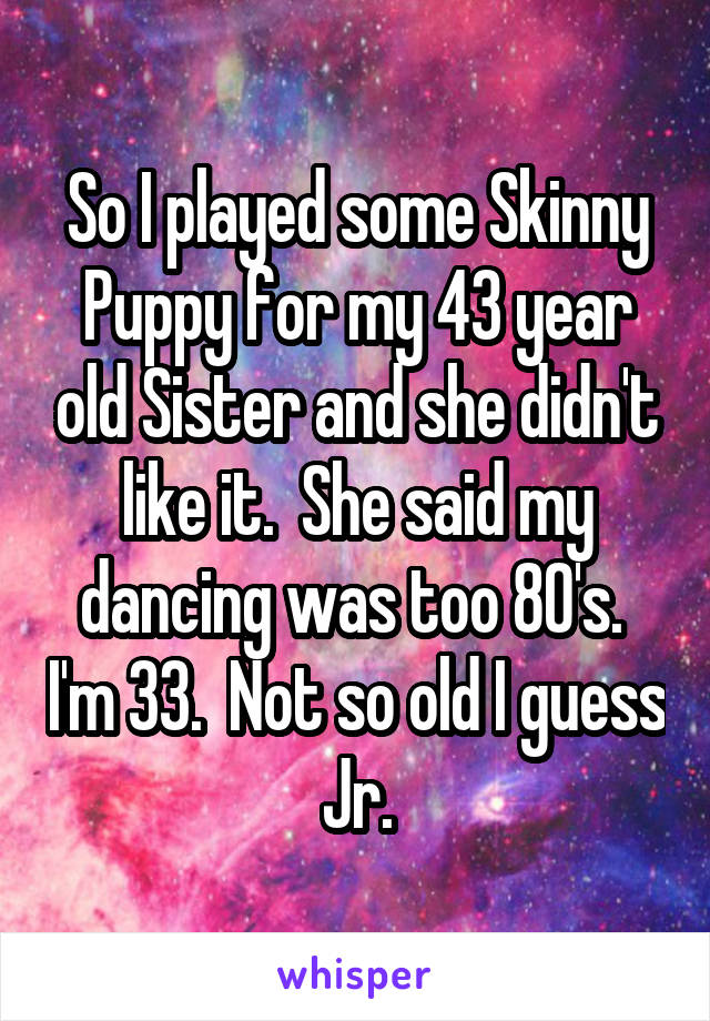 So I played some Skinny Puppy for my 43 year old Sister and she didn't like it.  She said my dancing was too 80's.  I'm 33.  Not so old I guess Jr.