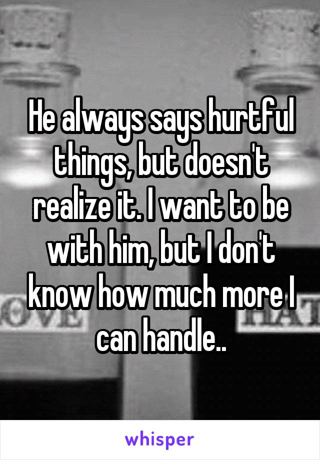 He always says hurtful things, but doesn't realize it. I want to be with him, but I don't know how much more I can handle..