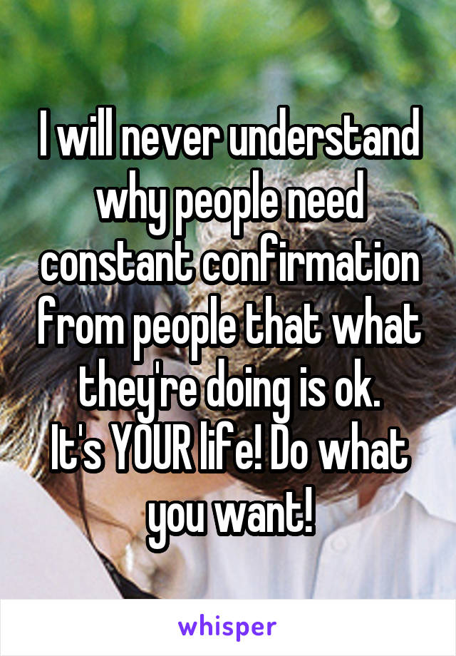 I will never understand why people need constant confirmation from people that what they're doing is ok.
It's YOUR life! Do what you want!