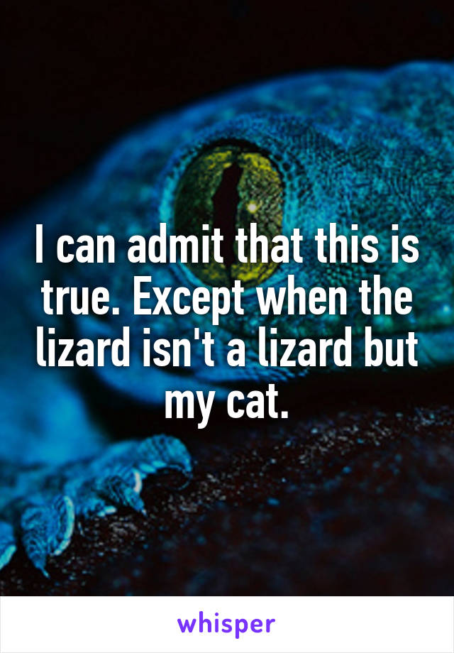 I can admit that this is true. Except when the lizard isn't a lizard but my cat.