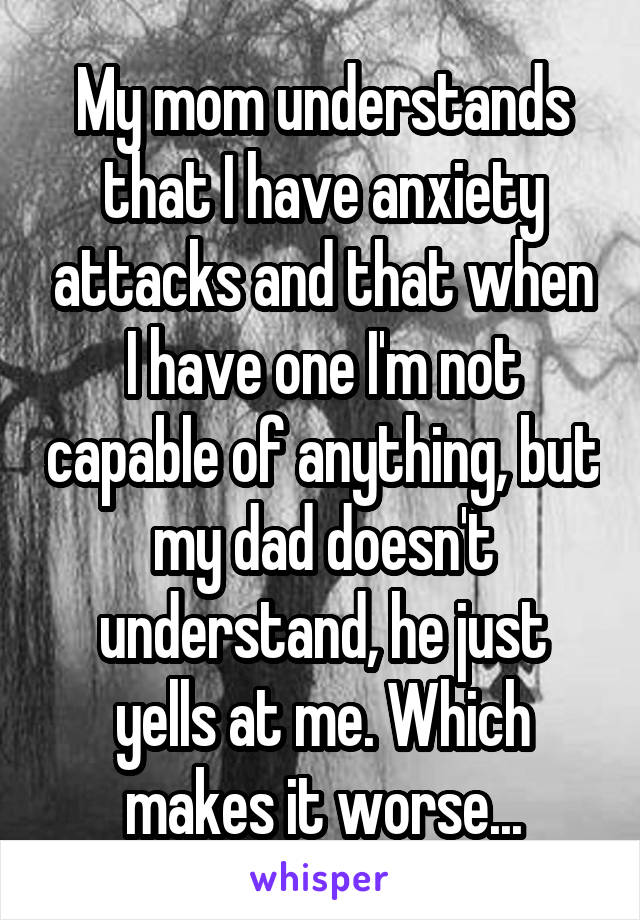 My mom understands that I have anxiety attacks and that when I have one I'm not capable of anything, but my dad doesn't understand, he just yells at me. Which makes it worse...