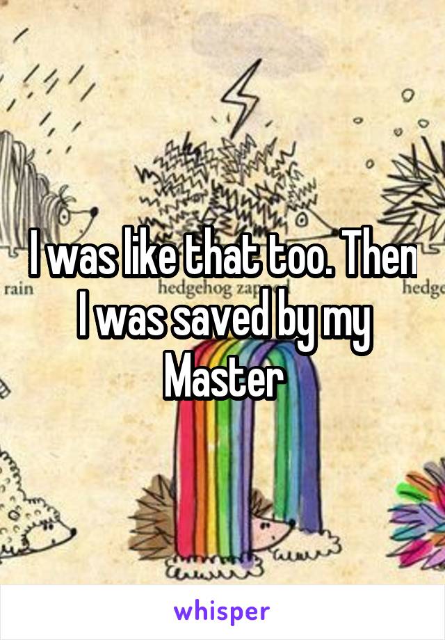 I was like that too. Then I was saved by my Master