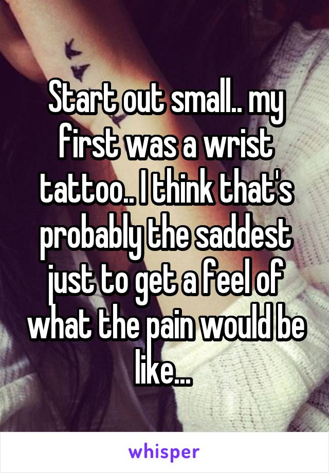 Start out small.. my first was a wrist tattoo.. I think that's probably the saddest just to get a feel of what the pain would be like... 