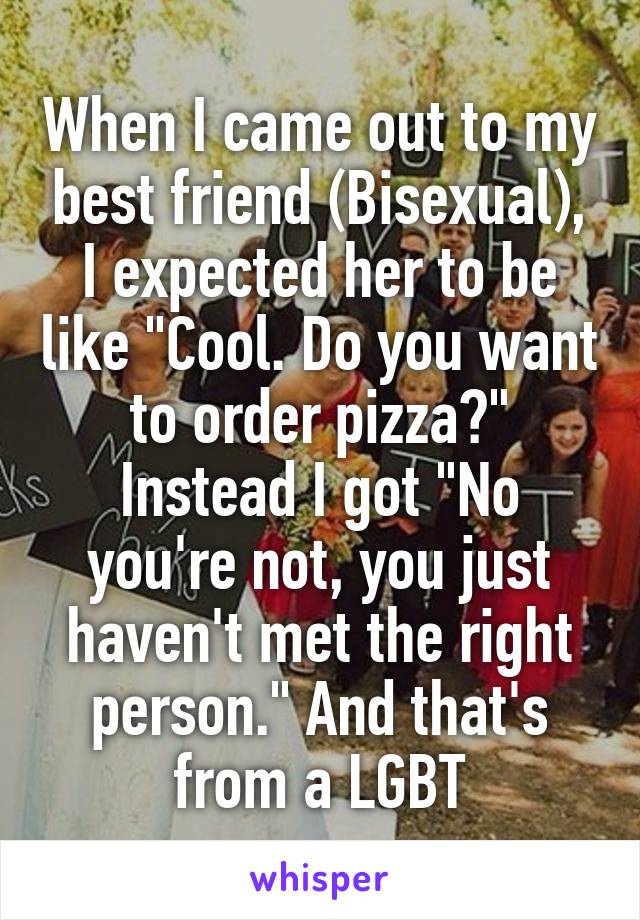 When I came out to my best friend (Bisexual), I expected her to be like "Cool. Do you want to order pizza?"
Instead I got "No you're not, you just haven't met the right person." And that's from a LGBT