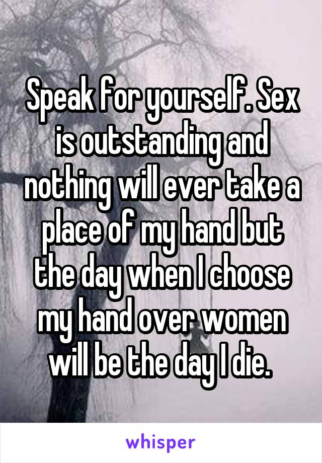 Speak for yourself. Sex is outstanding and nothing will ever take a place of my hand but the day when I choose my hand over women will be the day I die. 