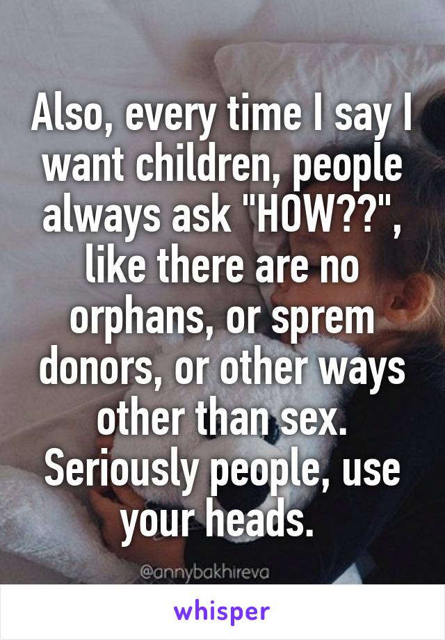 Also, every time I say I want children, people always ask "HOW??", like there are no orphans, or sprem donors, or other ways other than sex. Seriously people, use your heads. 