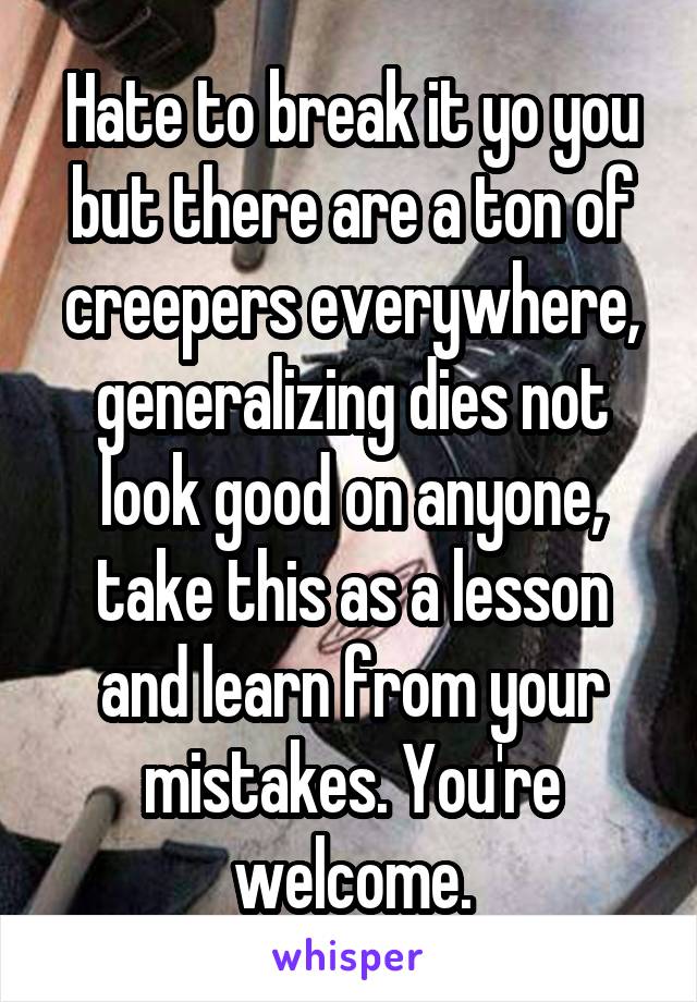 Hate to break it yo you but there are a ton of creepers everywhere, generalizing dies not look good on anyone, take this as a lesson and learn from your mistakes. You're welcome.