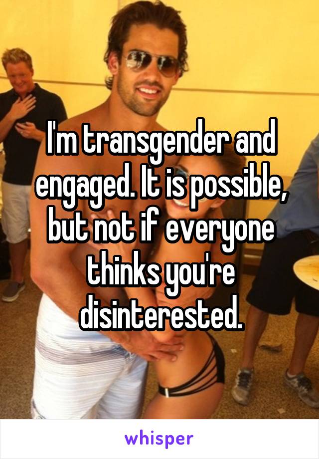 I'm transgender and engaged. It is possible, but not if everyone thinks you're disinterested.