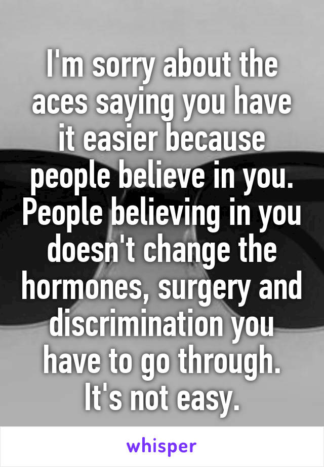 I'm sorry about the aces saying you have it easier because people believe in you. People believing in you doesn't change the hormones, surgery and discrimination you have to go through. It's not easy.