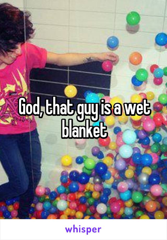 God, that guy is a wet blanket