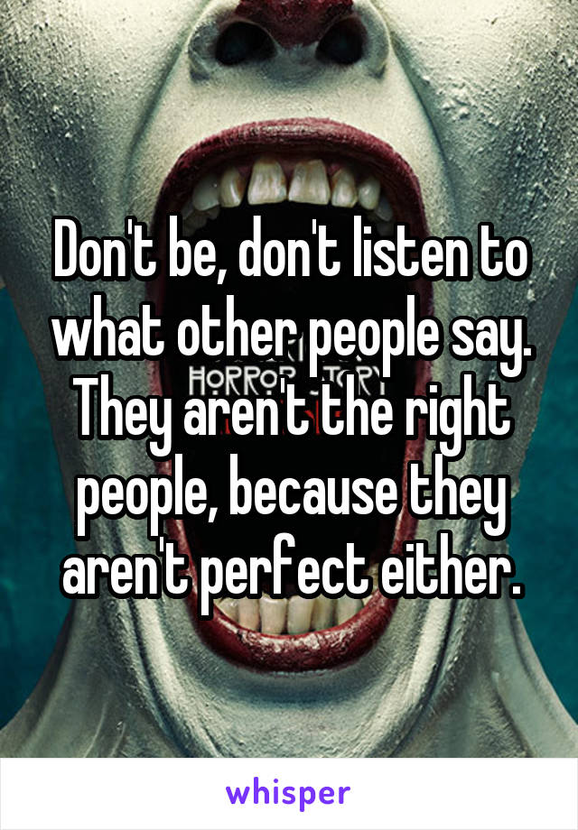 Don't be, don't listen to what other people say. They aren't the right people, because they aren't perfect either.