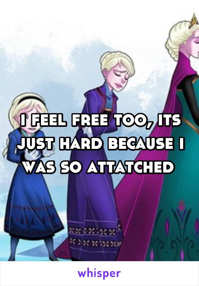 i feel free too, its just hard because i was so attatched 