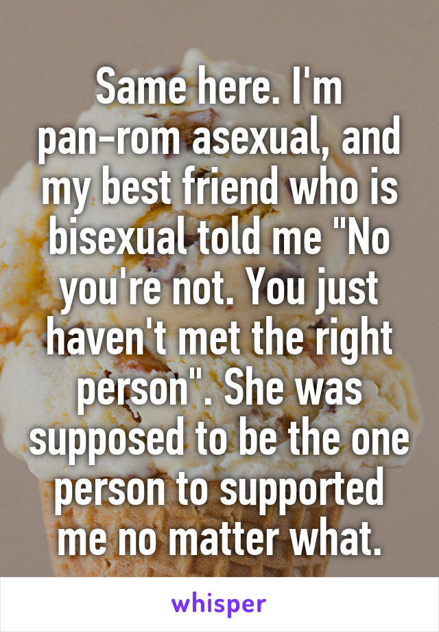 Same here. I'm pan-rom asexual, and my best friend who is bisexual told me "No you're not. You just haven't met the right person". She was supposed to be the one person to supported me no matter what.