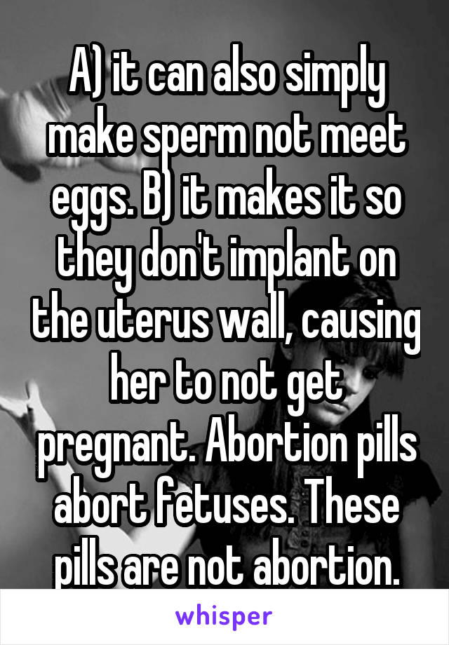 A) it can also simply make sperm not meet eggs. B) it makes it so they don't implant on the uterus wall, causing her to not get pregnant. Abortion pills abort fetuses. These pills are not abortion.