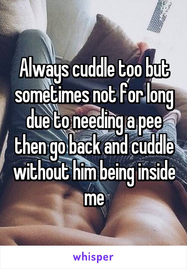 Always cuddle too but sometimes not for long due to needing a pee then go back and cuddle without him being inside me