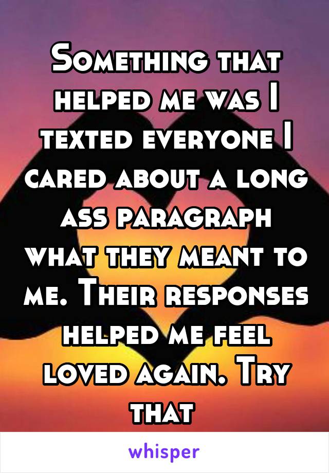 Something that helped me was I texted everyone I cared about a long ass paragraph what they meant to me. Their responses helped me feel loved again. Try that 