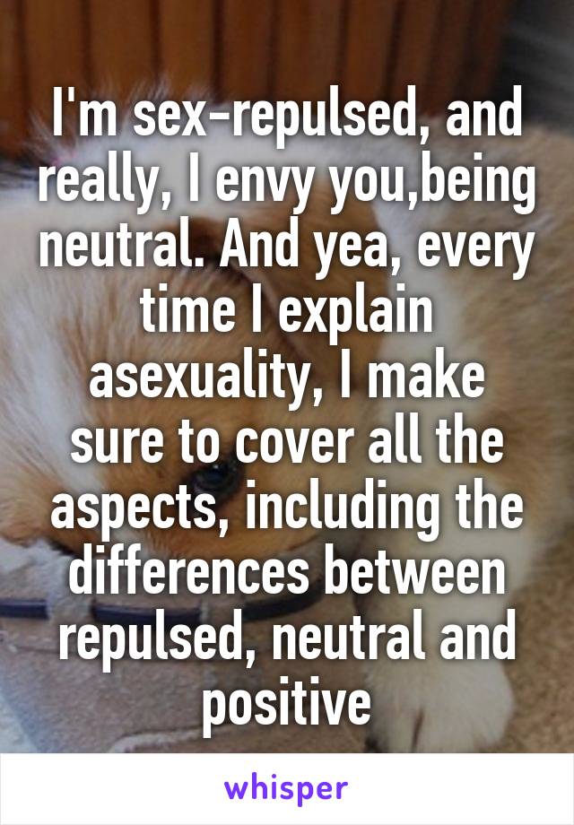 I'm sex-repulsed, and really, I envy you,being neutral. And yea, every time I explain asexuality, I make sure to cover all the aspects, including the differences between repulsed, neutral and positive