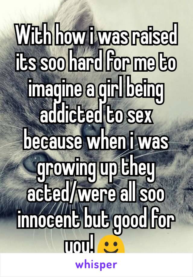 With how i was raised its soo hard for me to imagine a girl being addicted to sex because when i was growing up they acted/were all soo innocent but good for you!☺