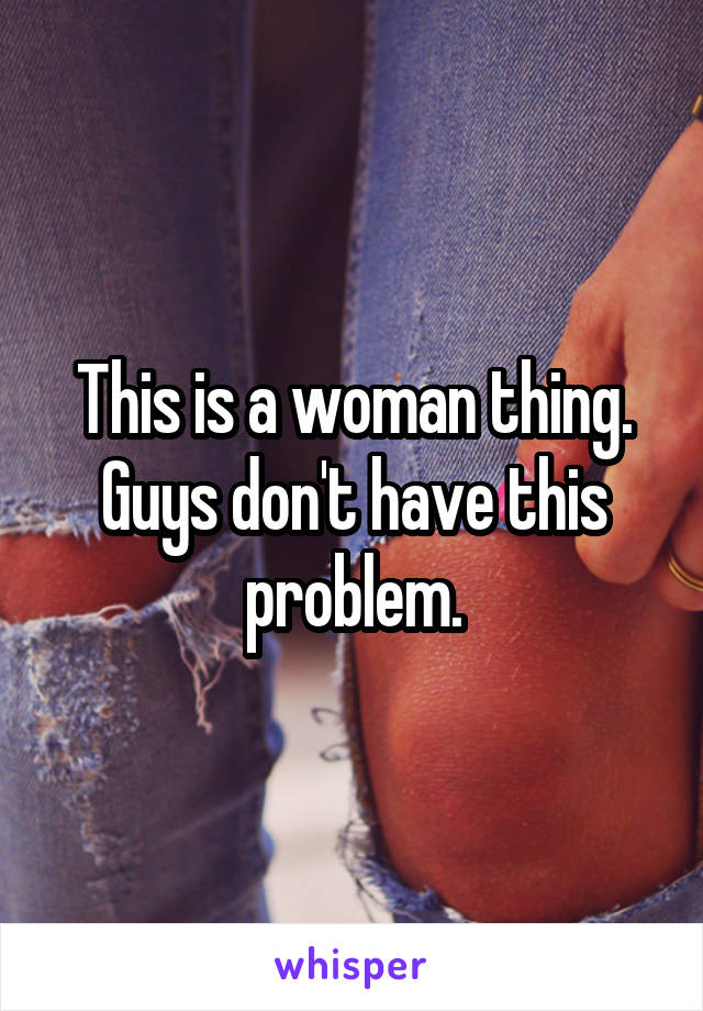 This is a woman thing.
Guys don't have this problem.