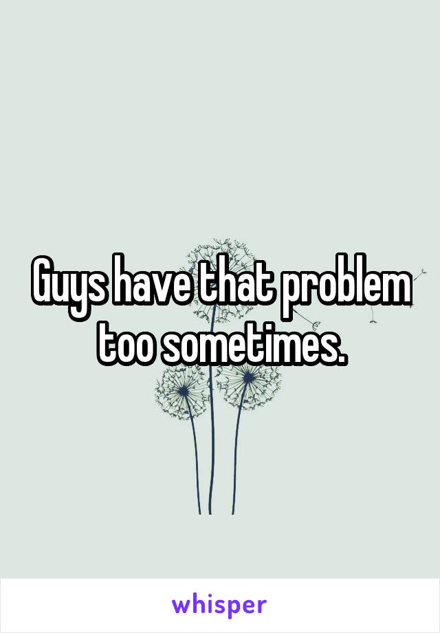 Guys have that problem too sometimes.