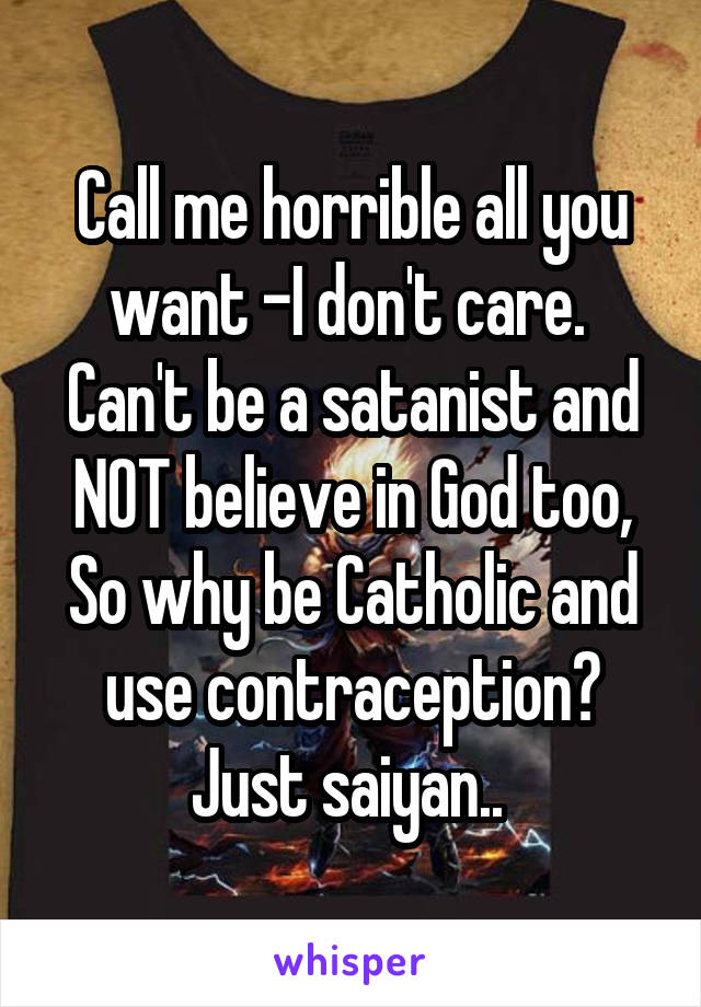 Call me horrible all you want -I don't care. 
Can't be a satanist and NOT believe in God too,
So why be Catholic and use contraception? Just saiyan.. 