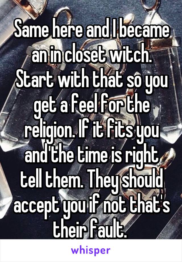 Same here and I became an in closet witch. Start with that so you get a feel for the religion. If it fits you and the time is right tell them. They should accept you if not that's their fault. 