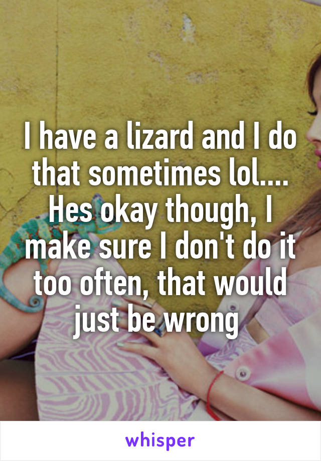 I have a lizard and I do that sometimes lol.... Hes okay though, I make sure I don't do it too often, that would just be wrong 