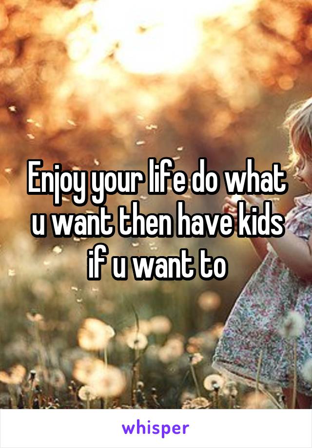 Enjoy your life do what u want then have kids if u want to