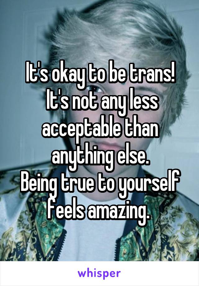 It's okay to be trans!
 It's not any less acceptable than anything else.
Being true to yourself feels amazing. 